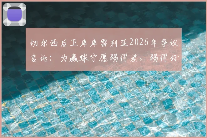 切尔西后卫库库雷利亚2026年争议言论:为赢球宁愿踢得差,踢得好不如去度假?深度解读球员真实心态