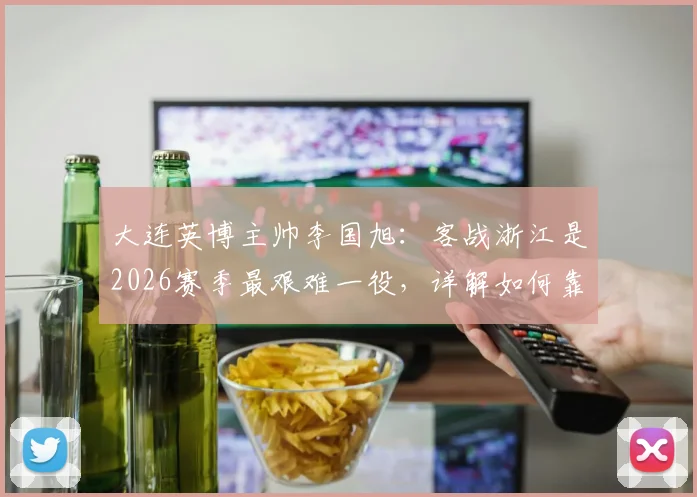 大连英博主帅李国旭：客战浙江是2026赛季最艰难一役，详解如何靠团队信念攻克难关