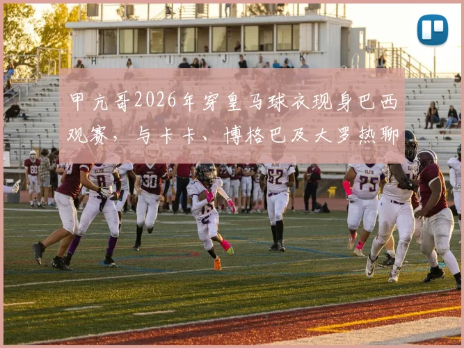 甲亢哥2026年穿皇马球衣现身巴西观赛，与卡卡、博格巴及大罗热聊互动引热议，附现场高清视频及球星同款球衣解析