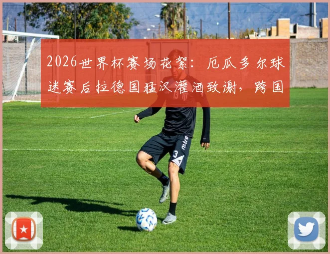 2026世界杯赛场花絮：厄瓜多尔球迷赛后拉德国猛汉灌酒致谢，跨国球迷友谊成佳话