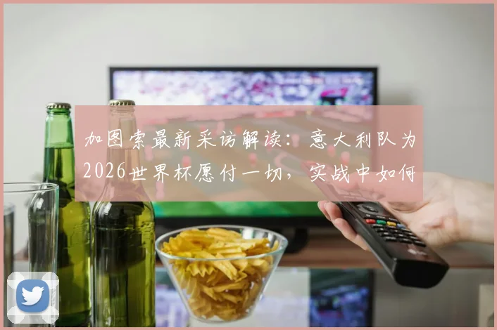 加图索最新采访解读：意大利队为2026世界杯愿付一切，实战中如何防范对手危险犯规