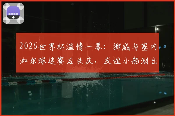 2026世界杯温情一幕:挪威与塞内加尔球迷赛后共庆,友谊小船划出体育真谛