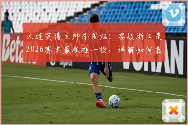 大连英博主帅李国旭：客战浙江是2026赛季最艰难一役，详解如何靠团队信念攻克难关