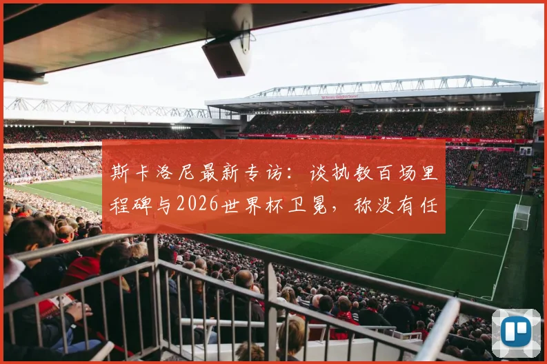 斯卡洛尼最新专访：谈执教百场里程碑与2026世界杯卫冕，称没有任何对手能轻松拿下