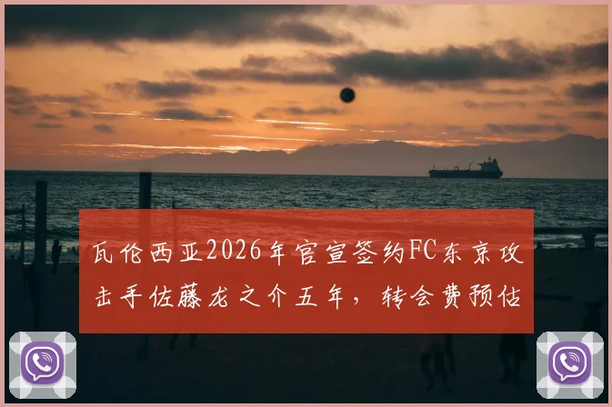 瓦伦西亚2026年官宣签约FC东京攻击手佐藤龙之介五年，转会费预估、球衣号码及技术特点全面解读