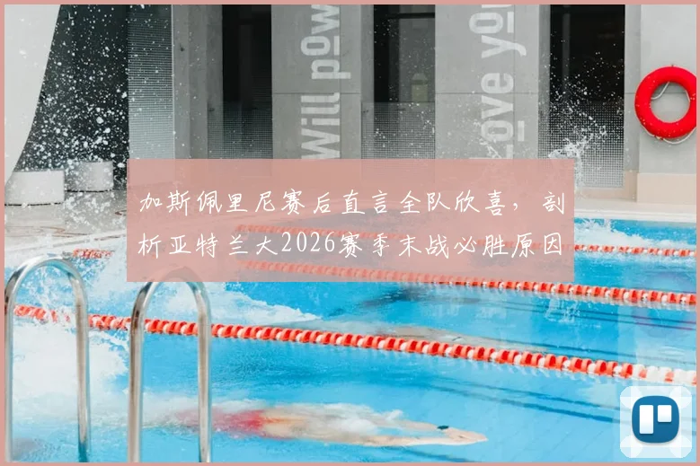 加斯佩里尼赛后直言全队欣喜，剖析亚特兰大2026赛季末战必胜原因与战术准备