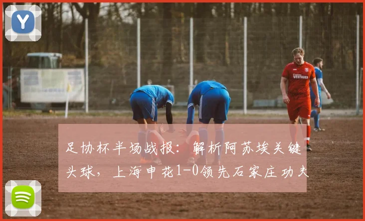 足协杯半场战报：解析阿苏埃关键头球，上海申花1-0领先石家庄功夫，双方战术博弈全记录