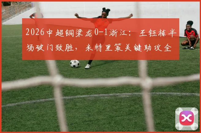 2026中超铜梁龙0-1浙江:王钰栋半场破门致胜,米特里策关键助攻全程回顾与比赛分析