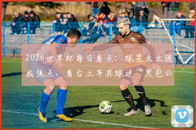 2026世界杯每日看点：球星太太团成焦点，看台土耳其球迷“黑包公”造型走红
