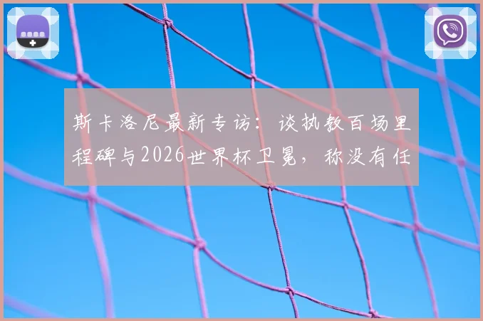 斯卡洛尼最新专访:谈执教百场里程碑与2026世界杯卫冕,称没有任何对手能轻松拿下