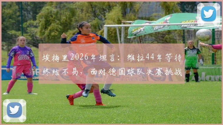 埃梅里2026年坦言：维拉44年等待终结不易，面对德国球队决赛挑战全解析