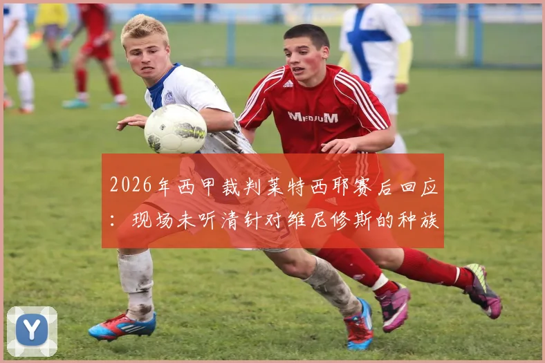 2026年西甲裁判莱特西耶赛后回应:现场未听清针对维尼修斯的种族歧视言论,故未直接出示红牌