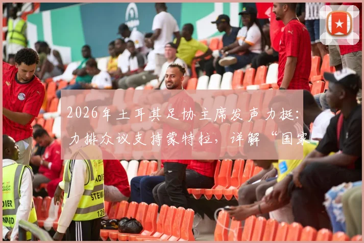 2026年土耳其足协主席发声力挺：力排众议支持蒙特拉，详解“国家队非俱乐部”管理哲学与未来规划