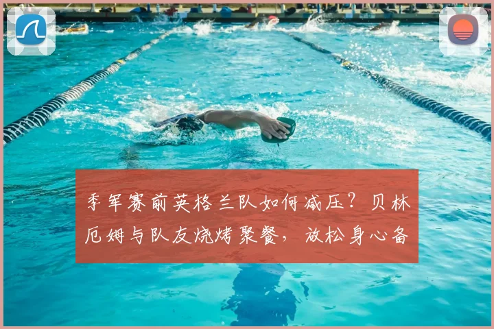季军赛前英格兰队如何减压？贝林厄姆与队友烧烤聚餐，放松身心备战2026