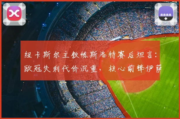 纽卡斯尔主教练斯洛特赛后坦言:欧冠失利代价沉重,核心前锋伊萨克2026赛季收官战成疑