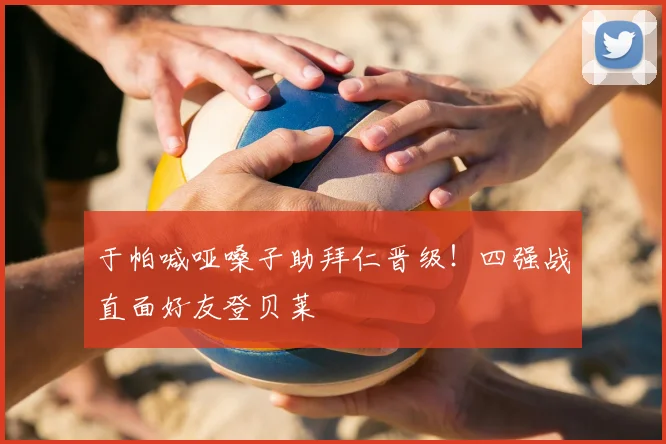 于帕喊哑嗓子助拜仁晋级！四强战直面好友登贝莱