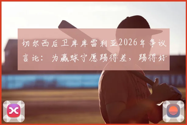 切尔西后卫库库雷利亚2026年争议言论：为赢球宁愿踢得差，踢得好不如去度假？深度解读球员真实心态