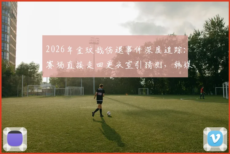 2026年金玟哉伤退事件深度追踪：赛场直接走回更衣室引猜测，韩媒披露情绪细节与后续影响分析
